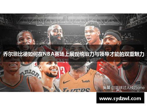 乔尔恩比德如何在NBA赛场上展现统治力与领导才能的双重魅力